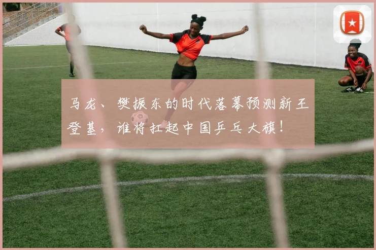 马龙、樊振东的时代落幕预测新王登基，谁将扛起中国乒乓大旗！