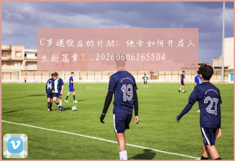 C罗退役后的计划:他会如何开启人生新篇章?_20260606165504