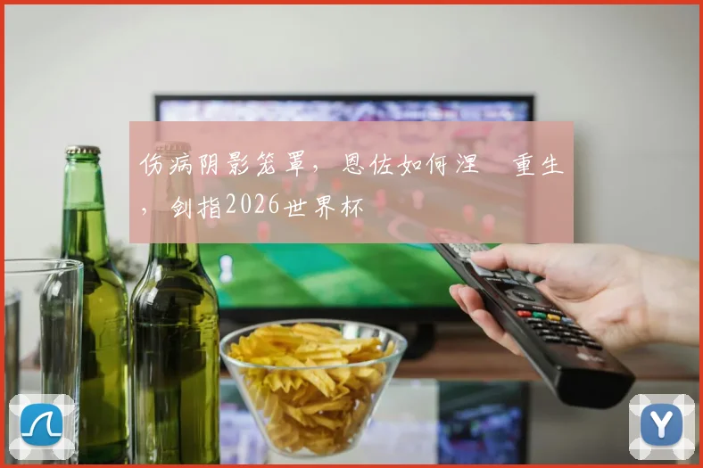 伤病阴影笼罩，恩佐如何涅槃重生，剑指2026世界杯