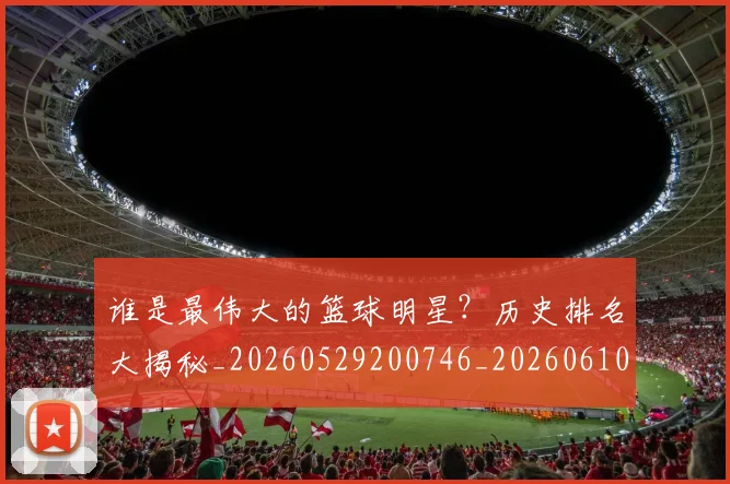 谁是最伟大的篮球明星？历史排名大揭秘_20260529200746_20260610170253