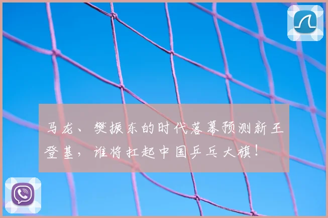 马龙、樊振东的时代落幕预测新王登基，谁将扛起中国乒乓大旗！