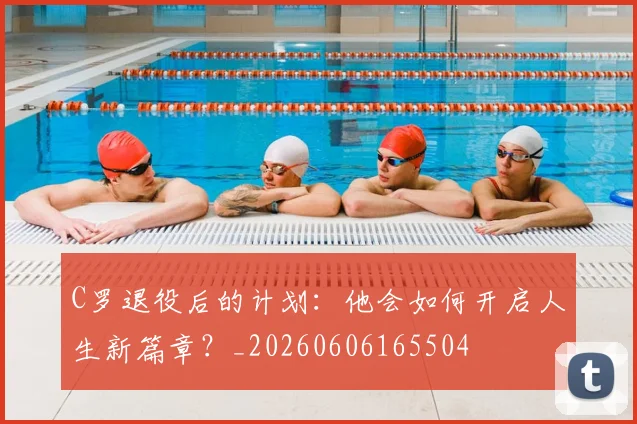 C罗退役后的计划：他会如何开启人生新篇章？_20260606165504