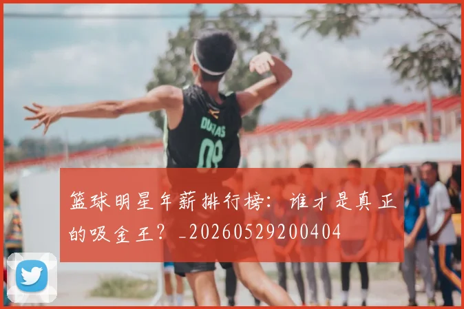 篮球明星年薪排行榜：谁才是真正的吸金王？_20260529200404