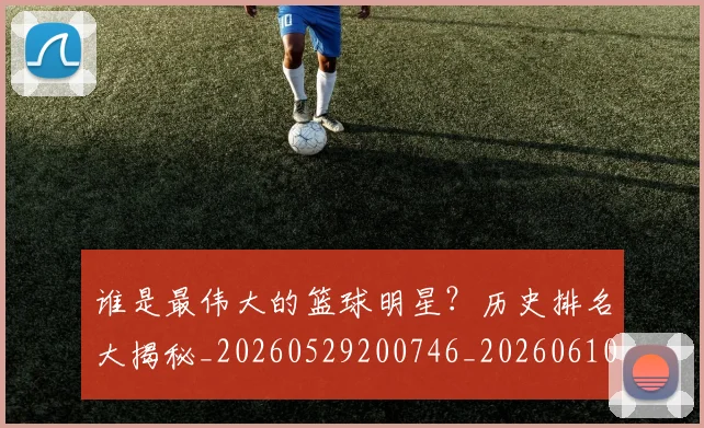 谁是最伟大的篮球明星？历史排名大揭秘_20260529200746_20260610170253