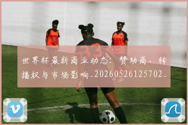世界杯最新商业动态：赞助商、转播权与市场影响_20260526125702_20260607160416