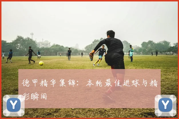 德甲精华集锦：本轮最佳进球与精彩瞬间